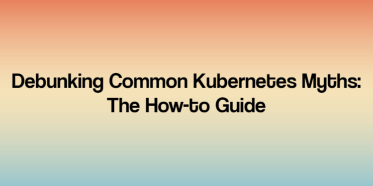 Debunking Common Kubernetes Myths: The How-to Guide