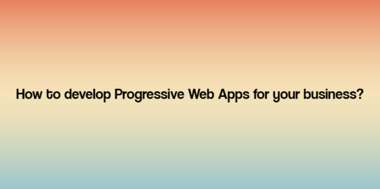 How to develop Progressive Web Apps for your business?