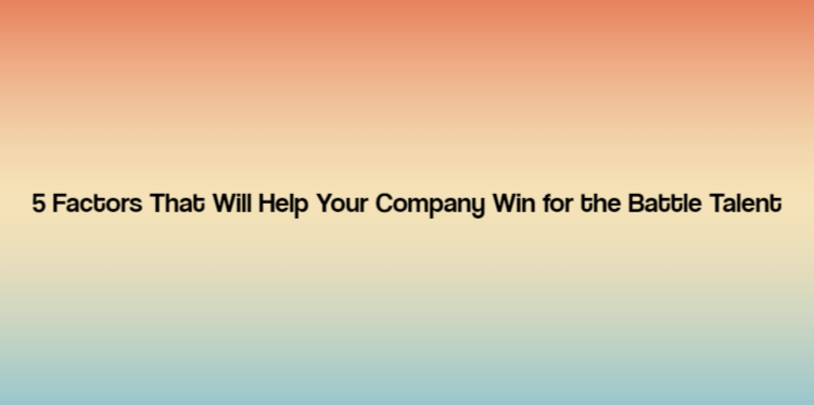 5 Factors That Will Help Your Company Win for the Battle Talent