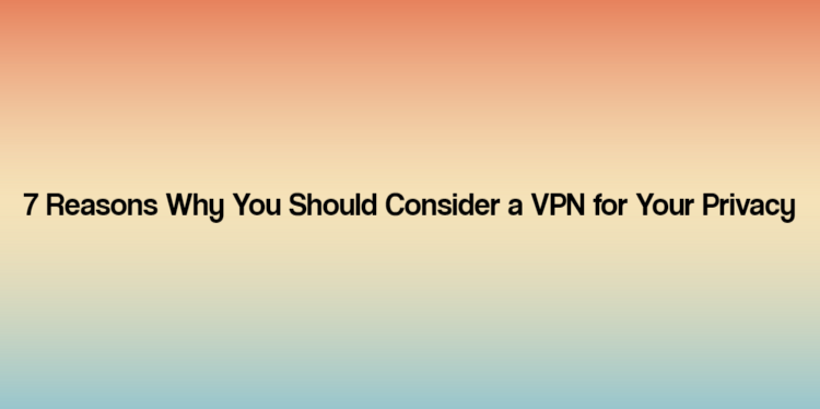 7 Reasons Why You Should Consider a VPN for Your Privacy